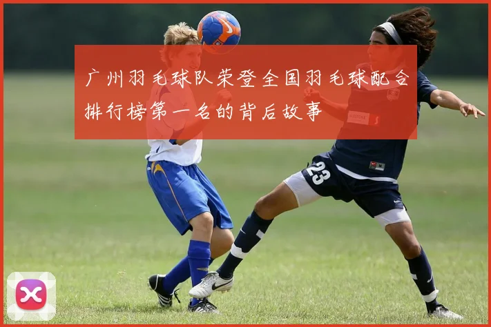 广州羽毛球队荣登全国羽毛球配合排行榜第一名的背后故事