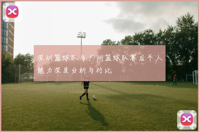 深圳篮球队与广州篮球队赛后个人能力深度分析与对比