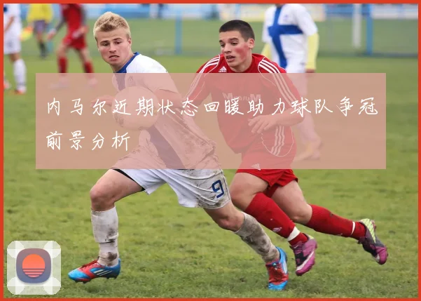 内马尔近期状态回暖助力球队争冠前景分析