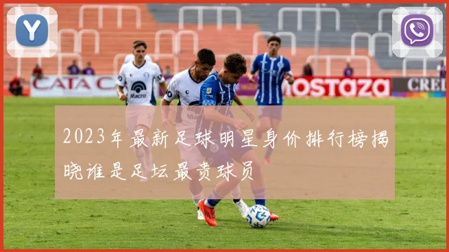 2023年最新足球明星身价排行榜揭晓谁是足坛最贵球员