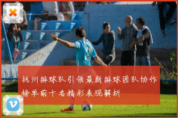 杭州排球队引领最新排球团队协作榜单前十名精彩表现解析