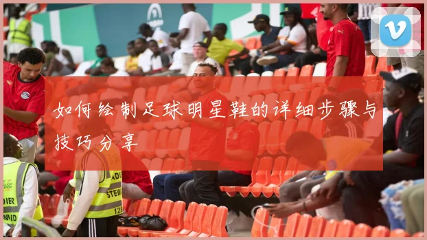 如何绘制足球明星鞋的详细步骤与技巧分享