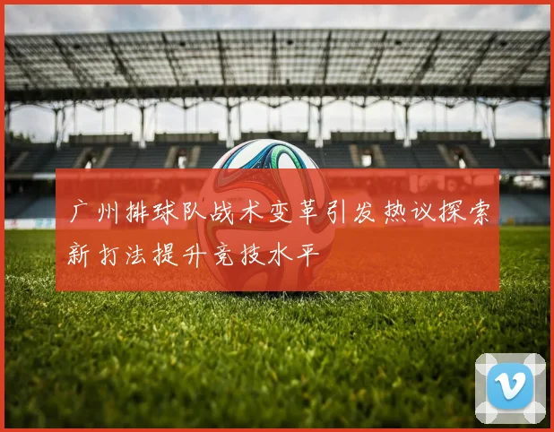 广州排球队战术变革引发热议探索新打法提升竞技水平