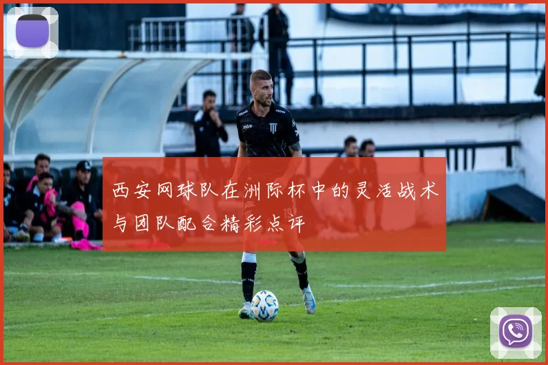 西安网球队在洲际杯中的灵活战术与团队配合精彩点评