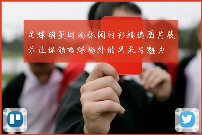 足球明星时尚休闲衬衫精选图片展示让你领略球场外的风采与魅力