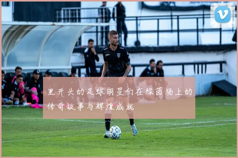 里开头的足球明星们在绿茵场上的传奇故事与辉煌成就