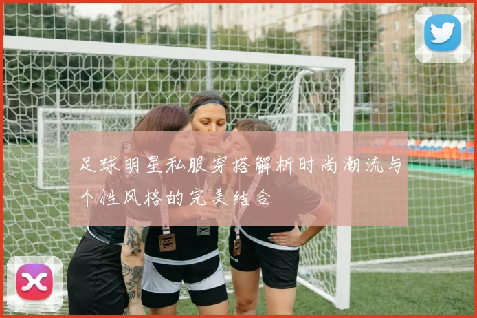 足球明星私服穿搭解析时尚潮流与个性风格的完美结合