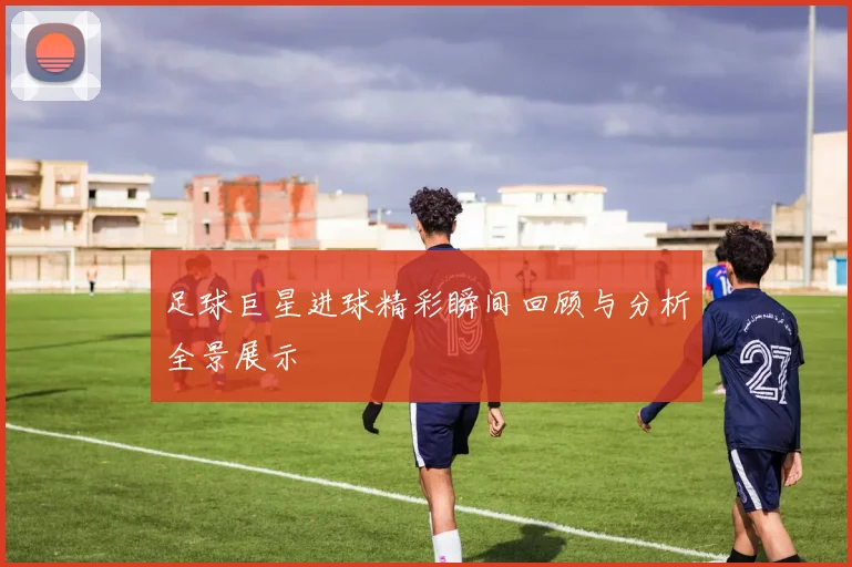 足球巨星进球精彩瞬间回顾与分析全景展示