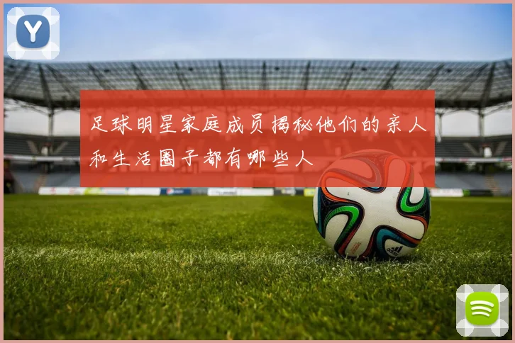 足球明星家庭成员揭秘他们的亲人和生活圈子都有哪些人
