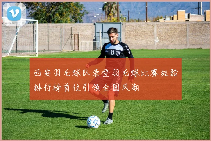 西安羽毛球队荣登羽毛球比赛经验排行榜首位引领全国风潮