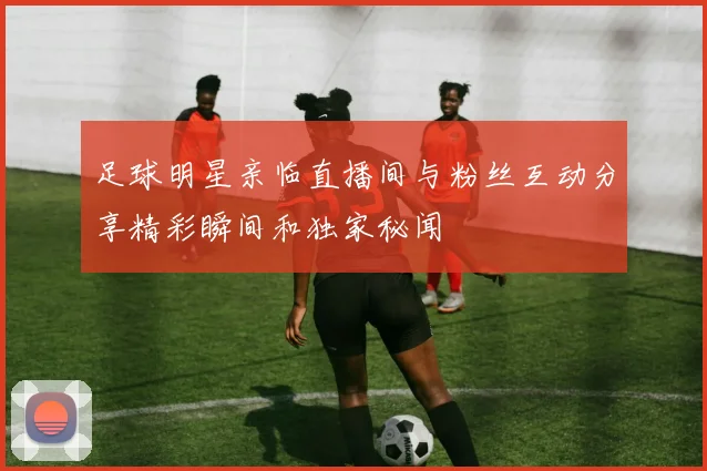 足球明星亲临直播间与粉丝互动分享精彩瞬间和独家秘闻