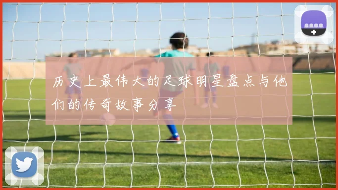 历史上最伟大的足球明星盘点与他们的传奇故事分享