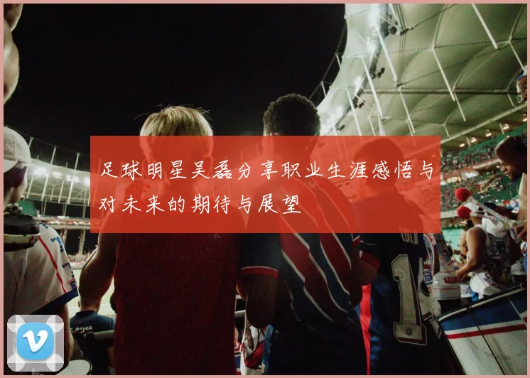 足球明星吴磊分享职业生涯感悟与对未来的期待与展望