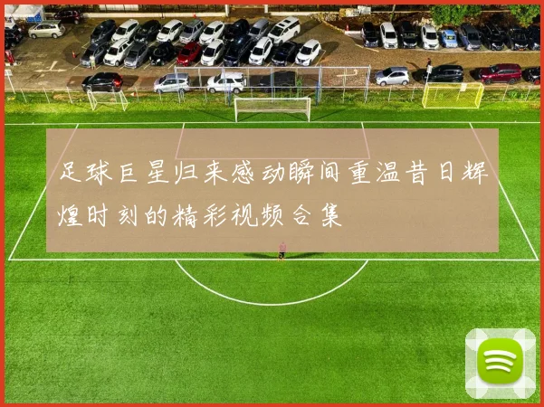 足球巨星归来感动瞬间重温昔日辉煌时刻的精彩视频合集