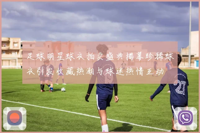 足球明星球衣拍卖盛典揭幕珍稀球衣引发收藏热潮与球迷热情互动