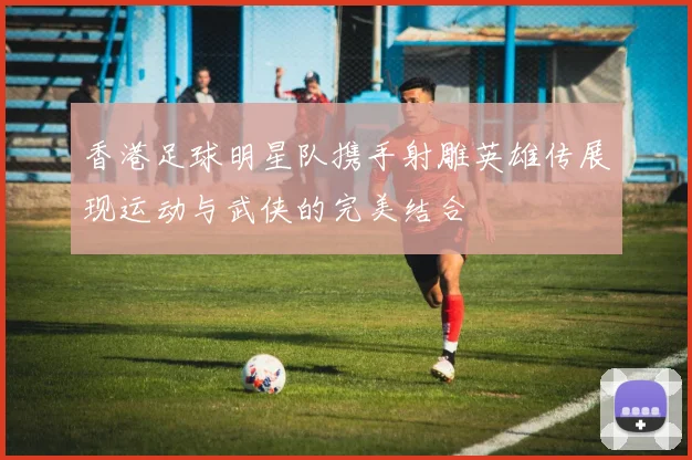 香港足球明星队携手射雕英雄传展现运动与武侠的完美结合