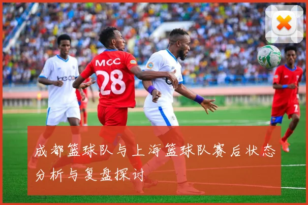 成都篮球队与上海篮球队赛后状态分析与复盘探讨