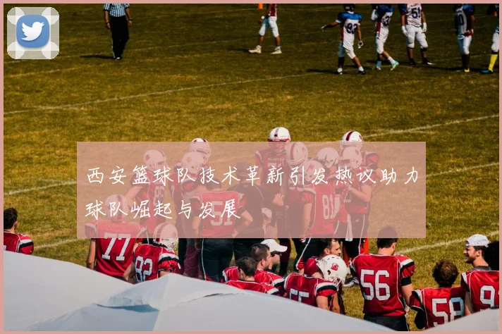 西安篮球队技术革新引发热议助力球队崛起与发展