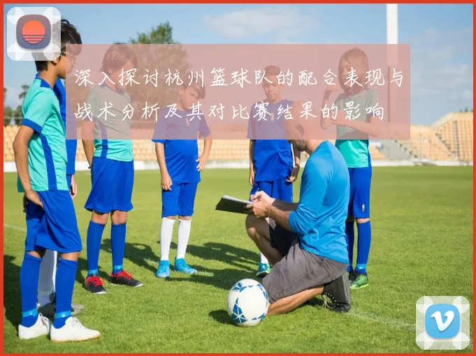 深入探讨杭州篮球队的配合表现与战术分析及其对比赛结果的影响