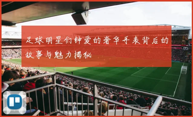 足球明星们钟爱的奢华手表背后的故事与魅力揭秘