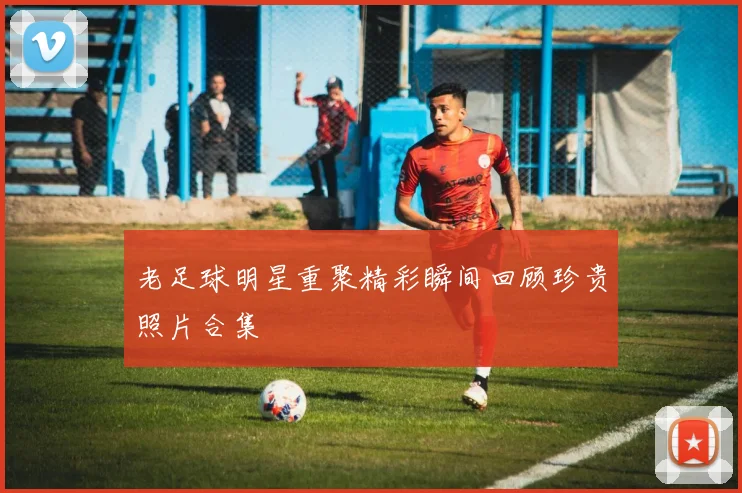 老足球明星重聚精彩瞬间回顾珍贵照片合集