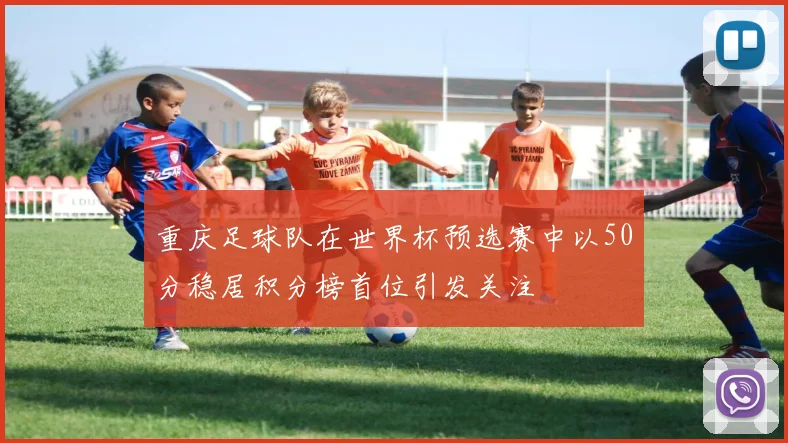 重庆足球队在世界杯预选赛中以50分稳居积分榜首位引发关注