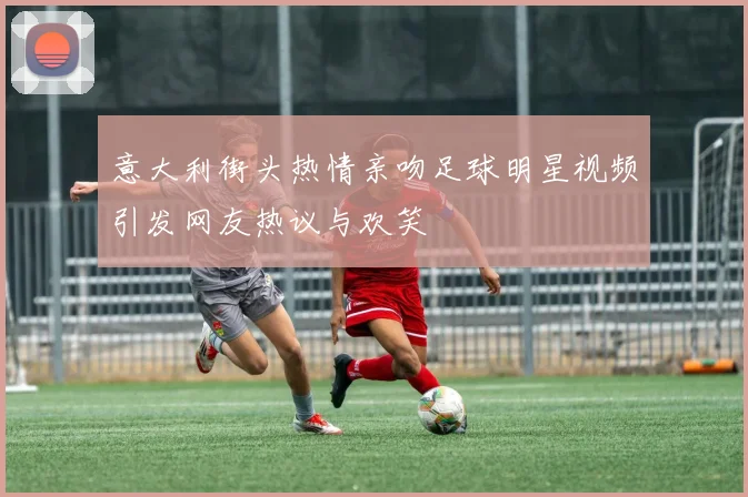 意大利街头热情亲吻足球明星视频引发网友热议与欢笑