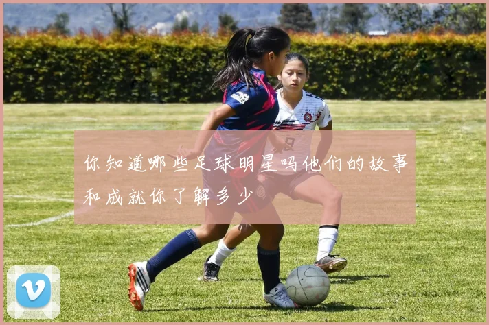 你知道哪些足球明星吗他们的故事和成就你了解多少