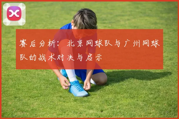 赛后分析：北京网球队与广州网球队的战术对决与启示
