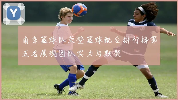 南京篮球队荣登篮球配合排行榜第五名展现团队实力与默契