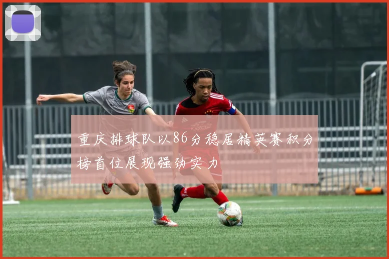 重庆排球队以86分稳居精英赛积分榜首位展现强劲实力