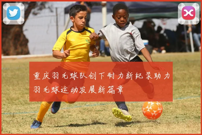 重庆羽毛球队创下耐力新纪录助力羽毛球运动发展新篇章