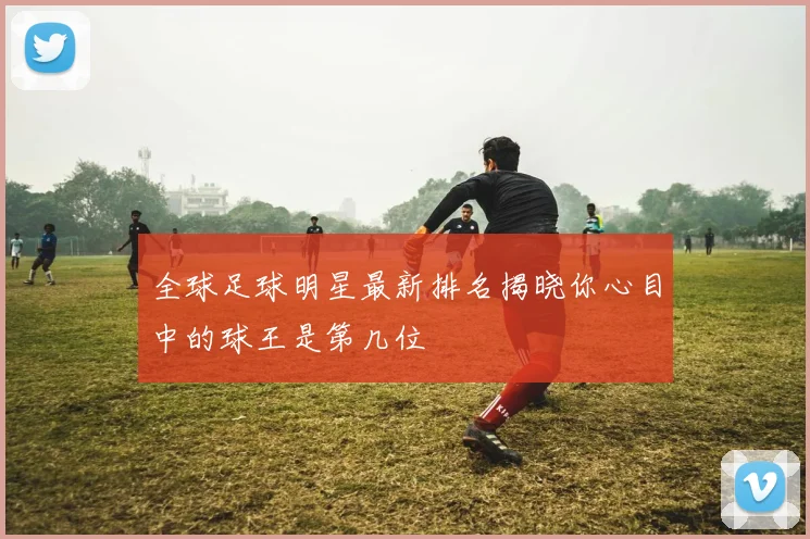 全球足球明星最新排名揭晓你心目中的球王是第几位