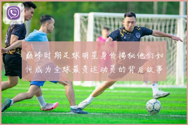 巅峰时期足球明星身价揭秘他们如何成为全球最贵运动员的背后故事