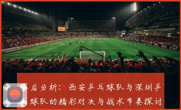赛后分析：西安乒乓球队与深圳乒乓球队的精彩对决与战术节奏探讨